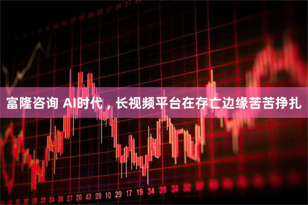 富隆咨询 AI时代 , 长视频平台在存亡边缘苦苦挣扎