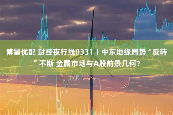 博星优配 财经夜行线0331丨中东地缘局势“反转”不断 金属市场与A股前景几何？
