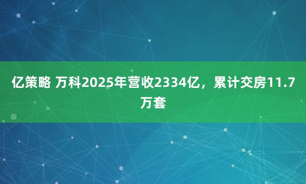 亿策略 万科2025年营收2334亿，累计交房11.7万套