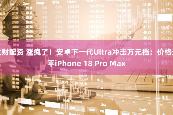 大财配资 涨疯了！安卓下一代Ultra冲击万元档：价格追平iPhone 18 Pro Max