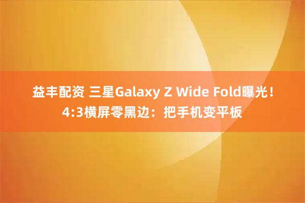 益丰配资 三星Galaxy Z Wide Fold曝光！4:3横屏零黑边：把手机变平板