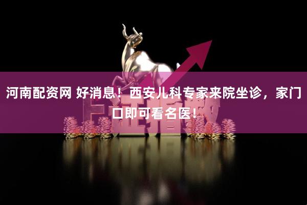 河南配资网 好消息！西安儿科专家来院坐诊，家门口即可看名医！