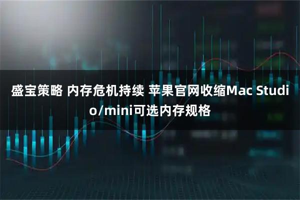 盛宝策略 内存危机持续 苹果官网收缩Mac Studio/mini可选内存规格