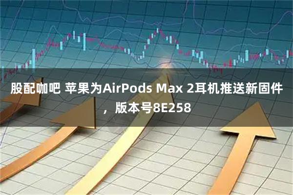 股配咖吧 苹果为AirPods Max 2耳机推送新固件，版本号8E258