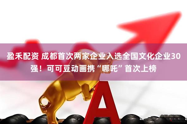 盈禾配资 成都首次两家企业入选全国文化企业30强！可可豆动画携“哪吒”首次上榜