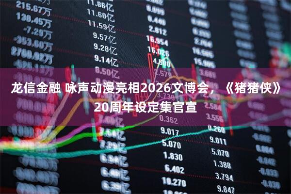龙信金融 咏声动漫亮相2026文博会，《猪猪侠》20周年设定集官宣