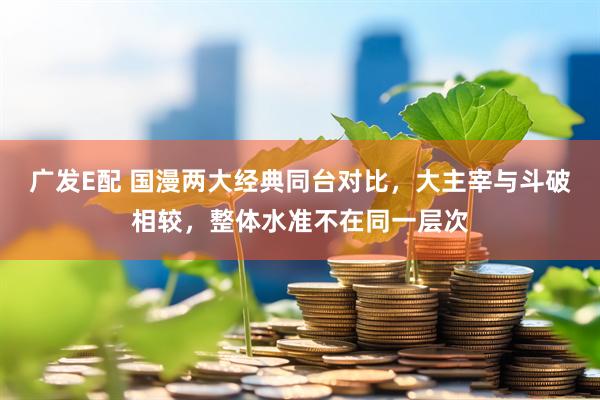 广发E配 国漫两大经典同台对比，大主宰与斗破相较，整体水准不在同一层次
