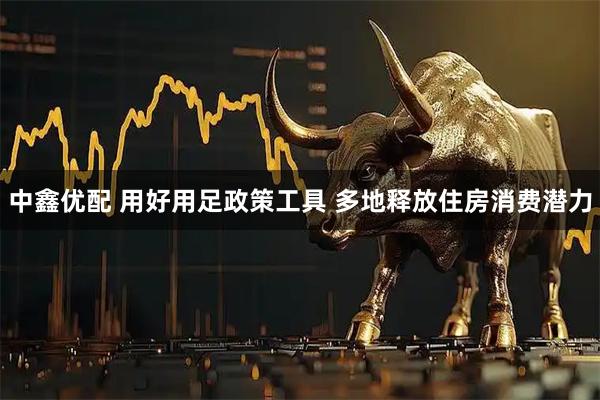 中鑫优配 用好用足政策工具 多地释放住房消费潜力