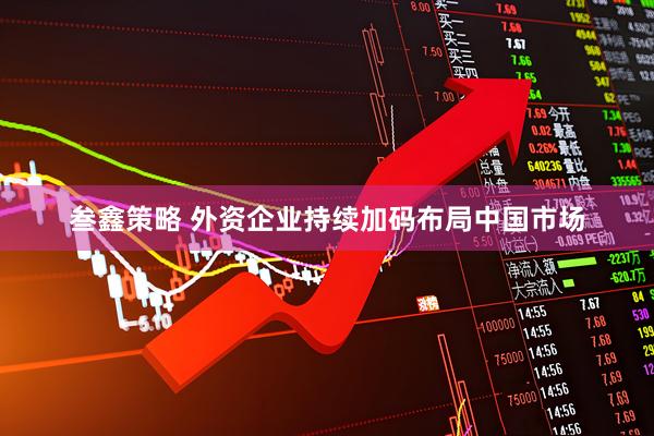 叁鑫策略 外资企业持续加码布局中国市场