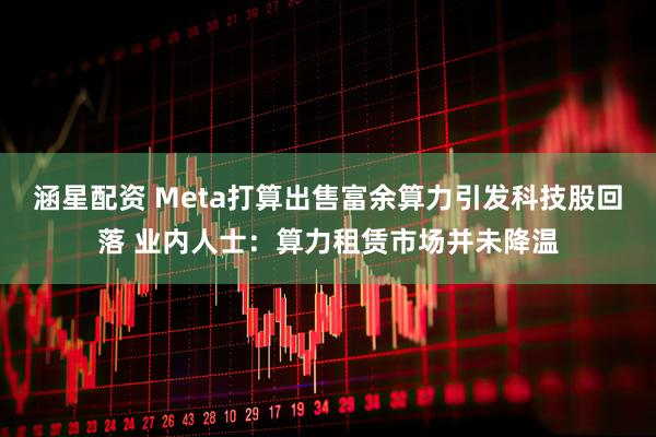 涵星配资 Meta打算出售富余算力引发科技股回落 业内人士：算力租赁市场并未降温