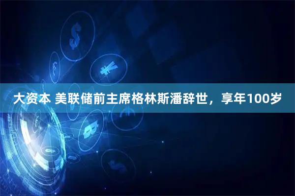 大资本 美联储前主席格林斯潘辞世，享年100岁