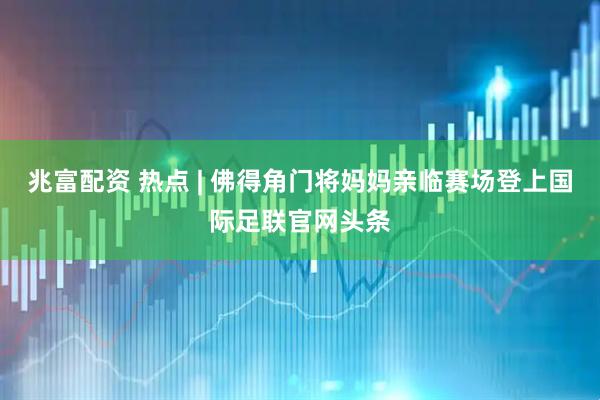 兆富配资 热点 | 佛得角门将妈妈亲临赛场登上国际足联官网头条