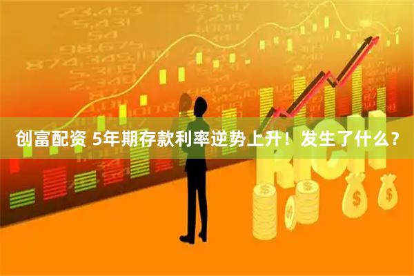 创富配资 5年期存款利率逆势上升！发生了什么？