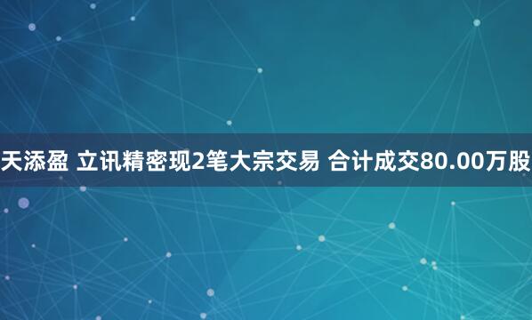 天添盈 立讯精密现2笔大宗交易 合计成交80.00万股