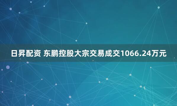 日昇配资 东鹏控股大宗交易成交1066.24万元